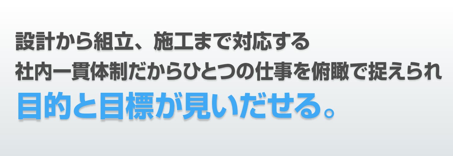 設計から組立、施工まで対応する 社内一貫体制だから ひとつの仕事を俯瞰で捉えられ 目的と目標が見いだせる。