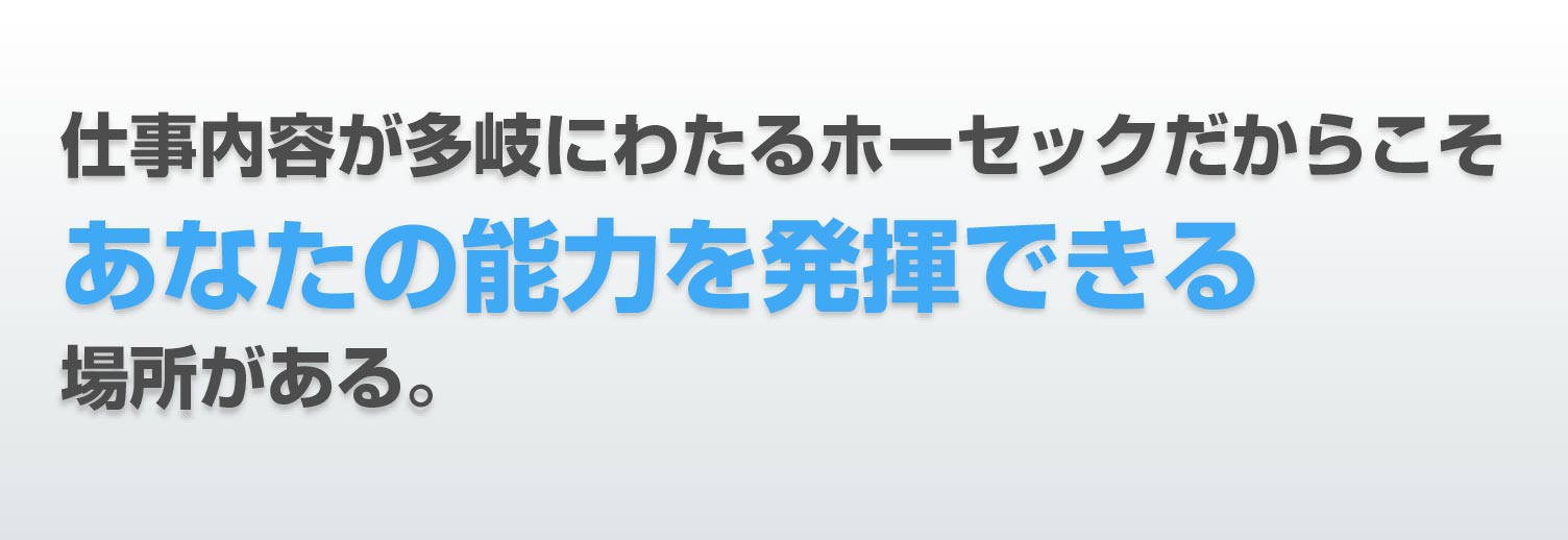 仕事内容が多岐にわたる ホーセックだからこそ あなたの能力を発揮できる 場所がある。