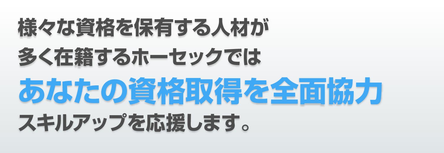 様々な資格を保有する人材が 多く在籍するホーセックでは あなたの資格取得を全面協力 スキルアップを応援します。